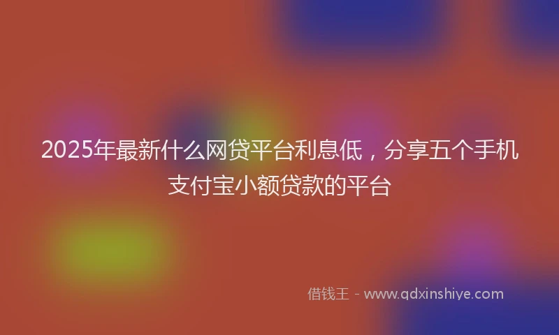 2025年最新什么网贷平台利息低，分享五个手机支付宝小额贷款的平台