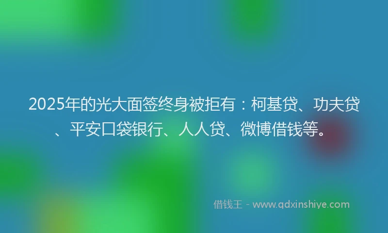 2025年的光大面签终身被拒有：柯基贷、功夫贷、平安口袋银行、人人贷、微博借钱等。