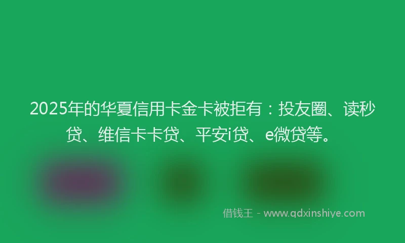2025年的华夏信用卡金卡被拒有：投友圈、读秒贷、维信卡卡贷、平安i贷、e微贷等。