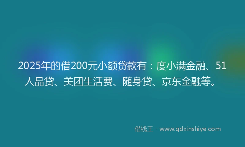 2025年的借200元小额贷款有：度小满金融、51人品贷、美团生活费、随身贷、京东金融等。