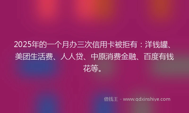 2025年的一个月办三次信用卡被拒有：洋钱罐、美团生活费、人人贷、中原消费金融、百度有钱花等。