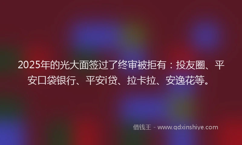 2025年的光大面签过了终审被拒有：投友圈、平安口袋银行、平安i贷、拉卡拉、安逸花等。