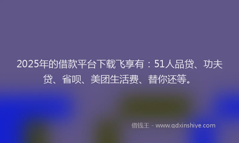 2025年的借款平台下载飞享有：51人品贷、功夫贷、省呗、美团生活费、替你还等。