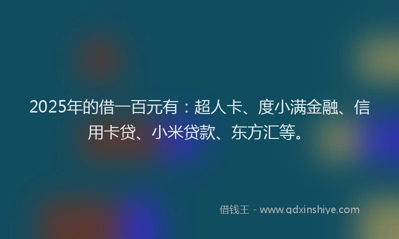 2025年的借一百元有：超人卡、度小满金融、信用卡贷、小米贷款、东方汇等。