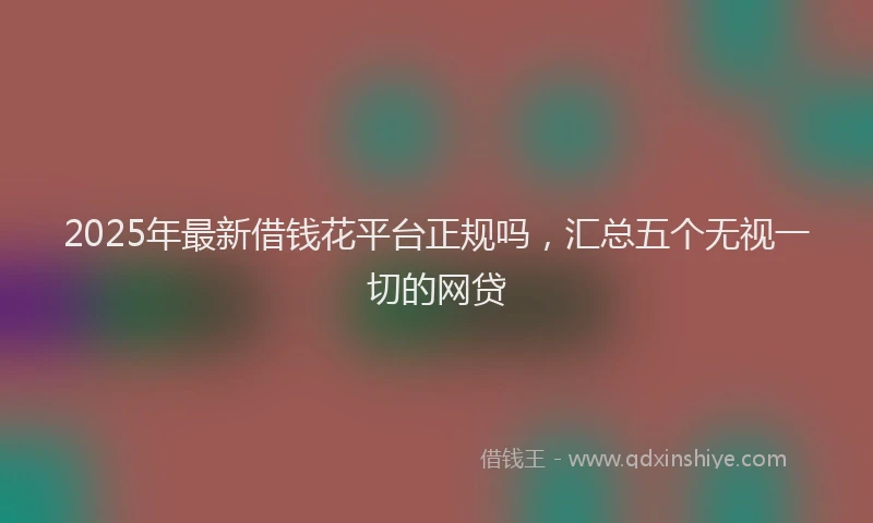 2025年最新借钱花平台正规吗，汇总五个无视一切的网贷