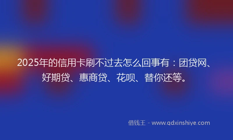 2025年的信用卡刷不过去怎么回事有：团贷网、好期贷、惠商贷、花呗、替你还等。