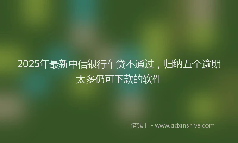 2025年最新中信银行车贷不通过，归纳五个逾期太多仍可下款的软件