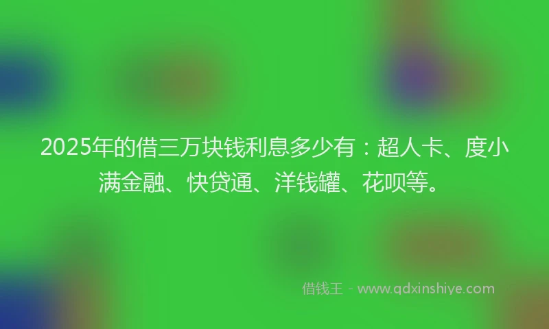 2025年的借三万块钱利息多少有：超人卡、度小满金融、快贷通、洋钱罐、花呗等。