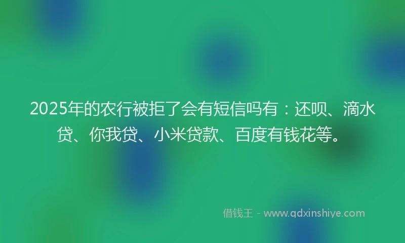 2025年的农行被拒了会有短信吗有：还呗、滴水贷、你我贷、小米贷款、百度有钱花等。