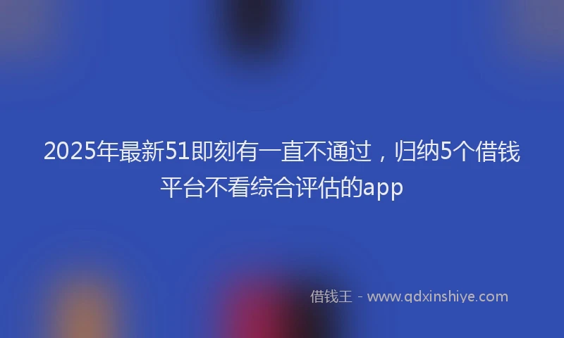 2025年最新51即刻有一直不通过，归纳5个借钱平台不看综合评估的app
