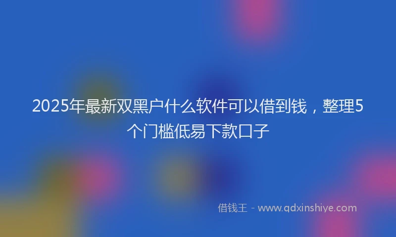 2025年最新双黑户什么软件可以借到钱，整理5个门槛低易下款口子