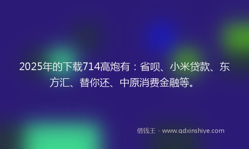 2025年的下载714高炮有：省呗、小米贷款、东方汇、替你还、中原消费金融等。