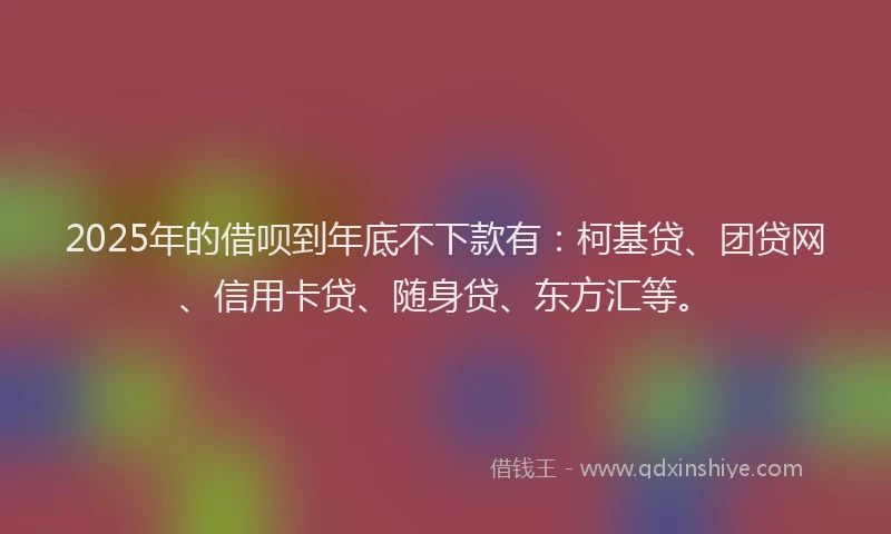 2025年的借呗到年底不下款有：柯基贷、团贷网、信用卡贷、随身贷、东方汇等。