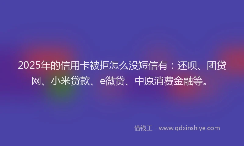 2025年的信用卡被拒怎么没短信有：还呗、团贷网、小米贷款、e微贷、中原消费金融等。