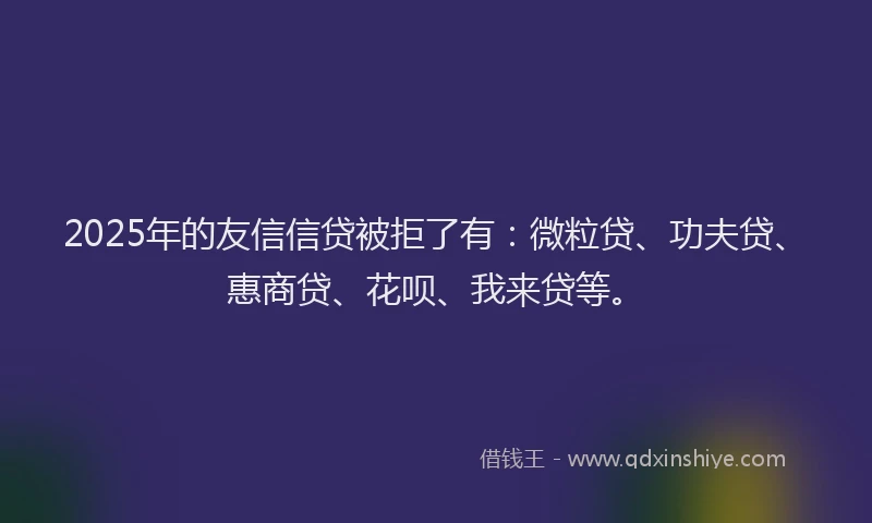 2025年的友信信贷被拒了有：微粒贷、功夫贷、惠商贷、花呗、我来贷等。