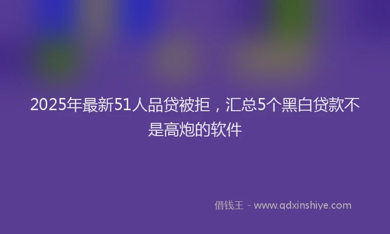 2025年最新51人品贷被拒，汇总5个黑白贷款不是高炮的软件