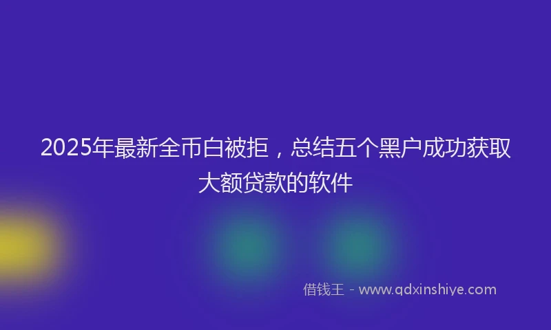2025年最新全币白被拒，总结五个黑户成功获取大额贷款的软件