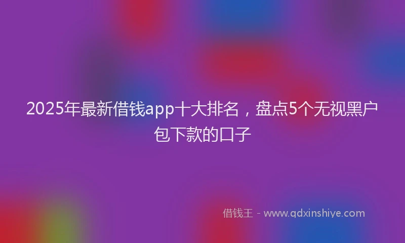 2025年最新借钱app十大排名，盘点5个无视黑户包下款的口子