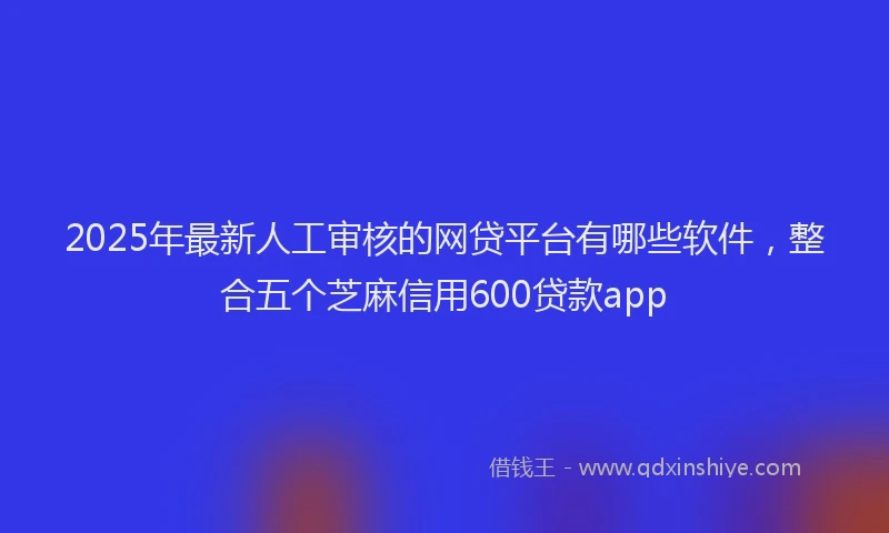 2025年最新人工审核的网贷平台有哪些软件，整合五个芝麻信用600贷款app