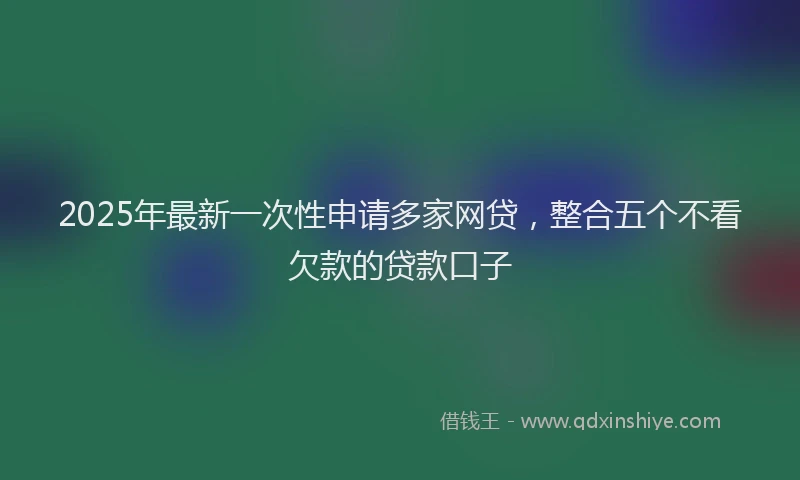 2025年最新一次性申请多家网贷，整合五个不看欠款的贷款口子