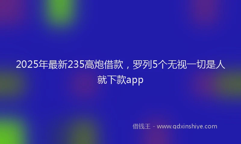 2025年最新235高炮借款，罗列5个无视一切是人就下款app