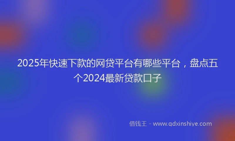 2025年快速下款的网贷平台有哪些平台，盘点五个2024最新贷款口子