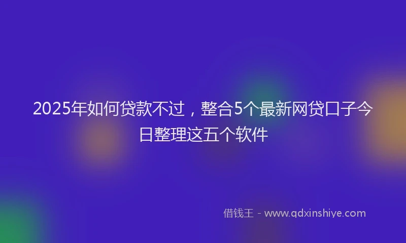 2025年如何贷款不过，整合5个最新网贷口子今日整理这五个软件