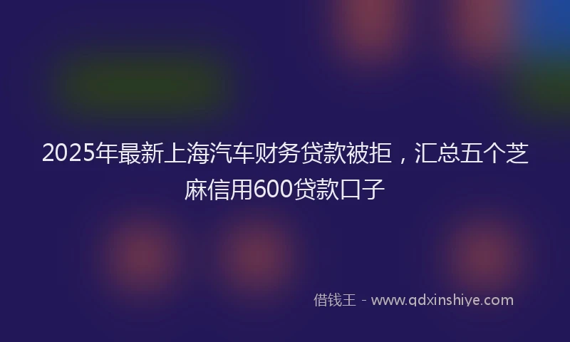 2025年最新上海汽车财务贷款被拒，汇总五个芝麻信用600贷款口子