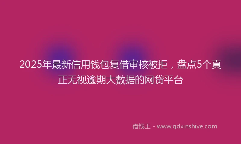 2025年最新信用钱包复借审核被拒，盘点5个真正无视逾期大数据的网贷平台