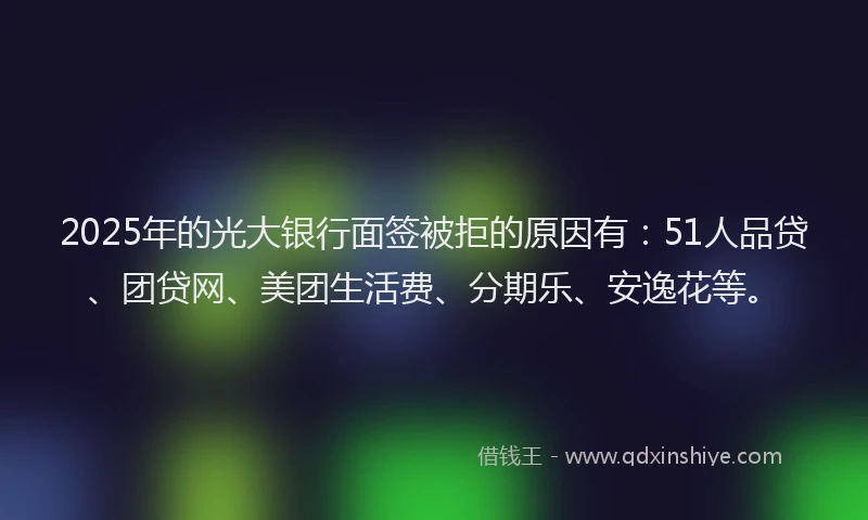 2025年的光大银行面签被拒的原因有：51人品贷、团贷网、美团生活费、分期乐、安逸花等。