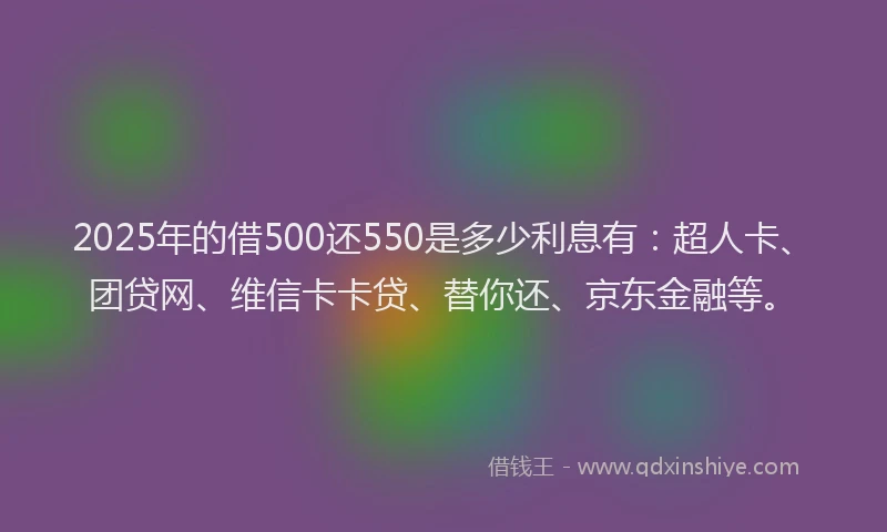 2025年的借500还550是多少利息有：超人卡、团贷网、维信卡卡贷、替你还、京东金融等。