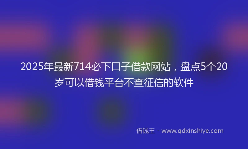 2025年最新714必下口子借款网站，盘点5个20岁可以借钱平台不查征信的软件