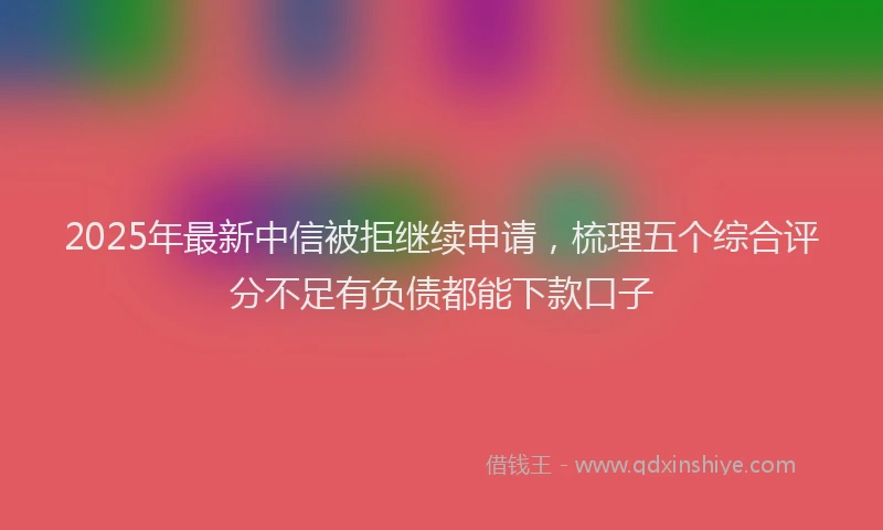 2025年最新中信被拒继续申请，梳理五个综合评分不足有负债都能下款口子
