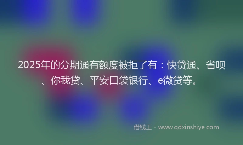 2025年的分期通有额度被拒了有：快贷通、省呗、你我贷、平安口袋银行、e微贷等。
