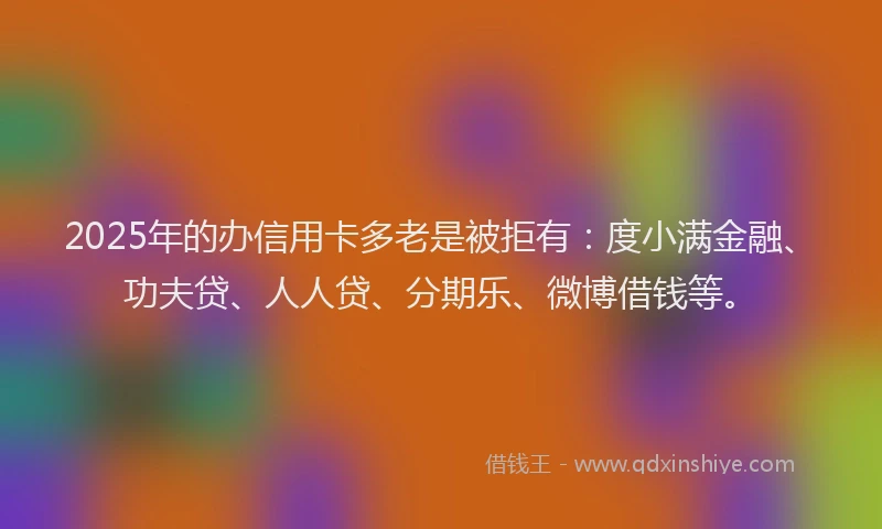 2025年的办信用卡多老是被拒有：度小满金融、功夫贷、人人贷、分期乐、微博借钱等。