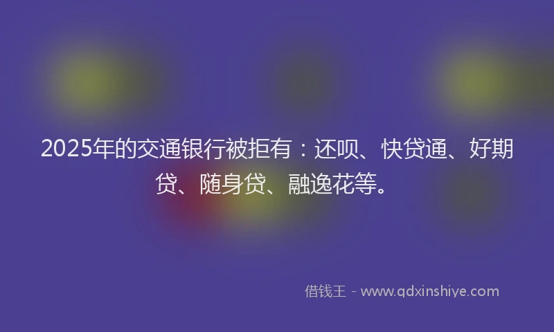 2025年的交通银行被拒有：还呗、快贷通、好期贷、随身贷、融逸花等。