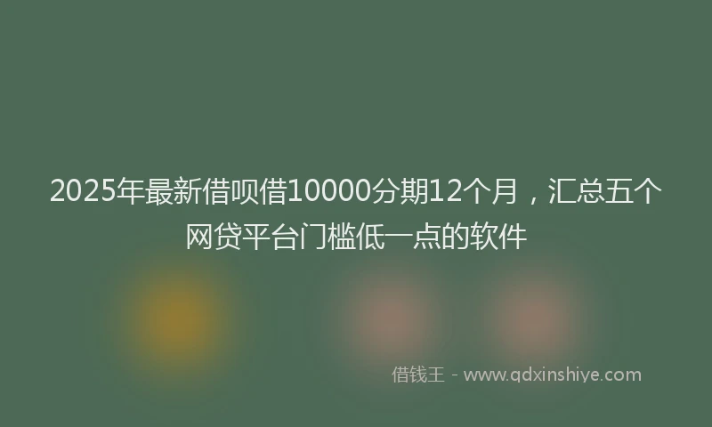2025年最新借呗借10000分期12个月，汇总五个网贷平台门槛低一点的软件