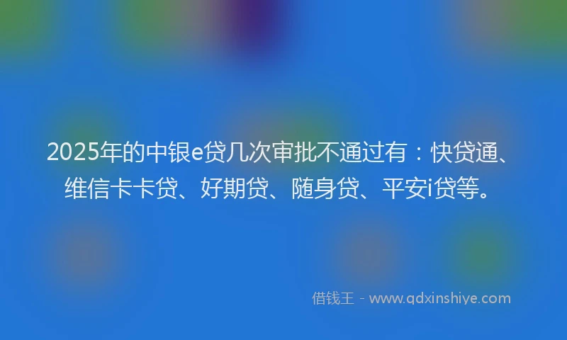 2025年的中银e贷几次审批不通过有：快贷通、维信卡卡贷、好期贷、随身贷、平安i贷等。