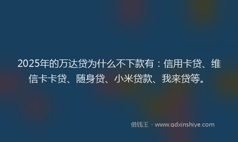 2025年的万达贷为什么不下款有：信用卡贷、维信卡卡贷、随身贷、小米贷款、我来贷等。