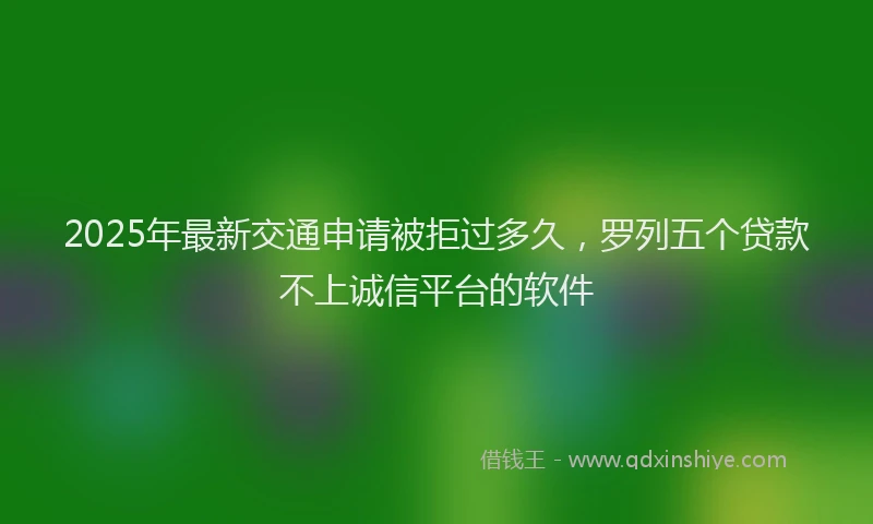 2025年最新交通申请被拒过多久，罗列五个贷款不上诚信平台的软件