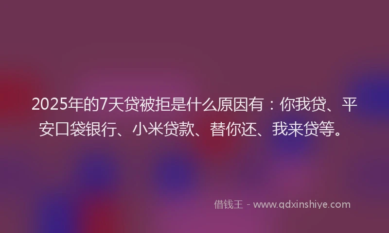 2025年的7天贷被拒是什么原因有：你我贷、平安口袋银行、小米贷款、替你还、我来贷等。