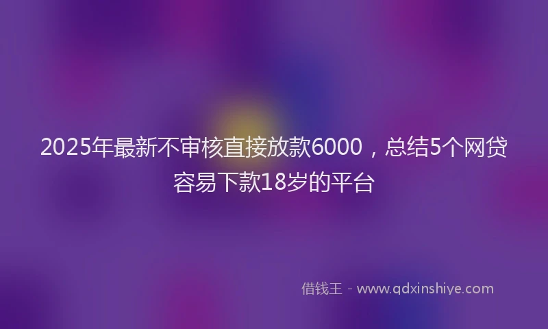 2025年最新不审核直接放款6000，总结5个网贷容易下款18岁的平台