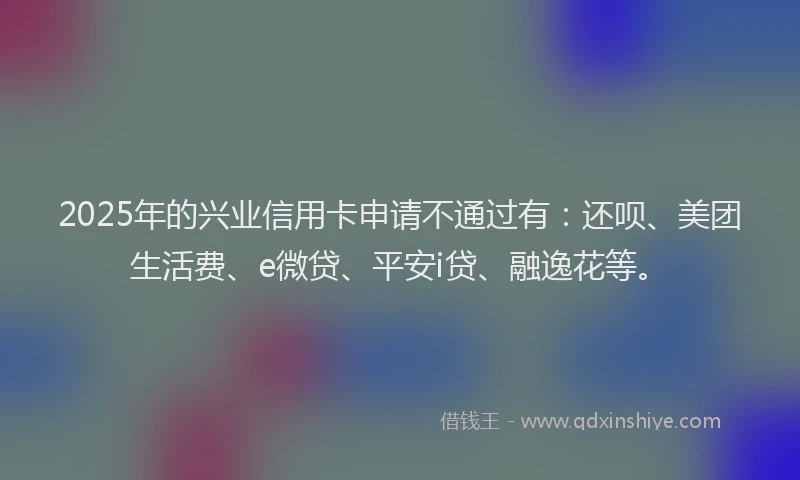 2025年的兴业信用卡申请不通过有：还呗、美团生活费、e微贷、平安i贷、融逸花等。
