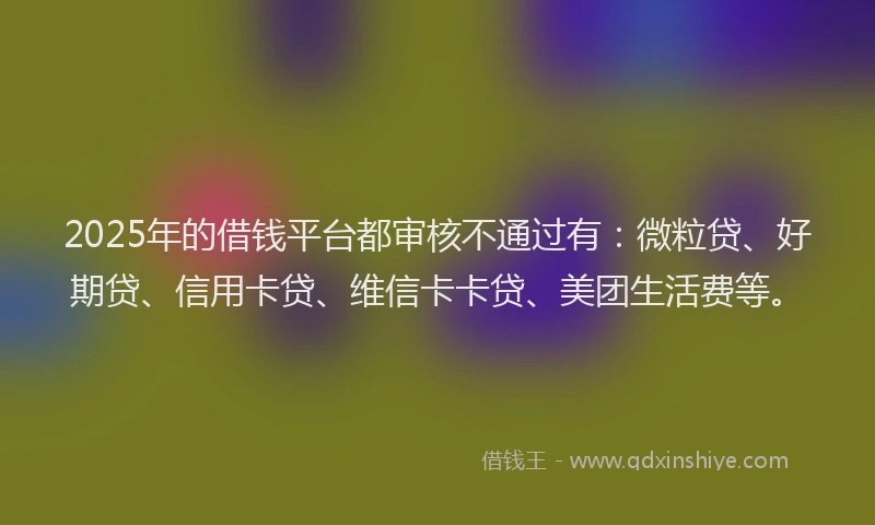 2025年的借钱平台都审核不通过有：微粒贷、好期贷、信用卡贷、维信卡卡贷、美团生活费等。