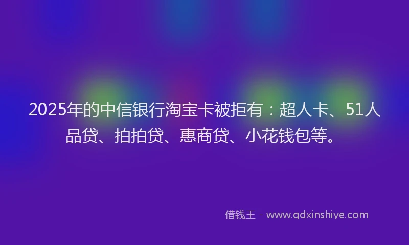 2025年的中信银行淘宝卡被拒有：超人卡、51人品贷、拍拍贷、惠商贷、小花钱包等。