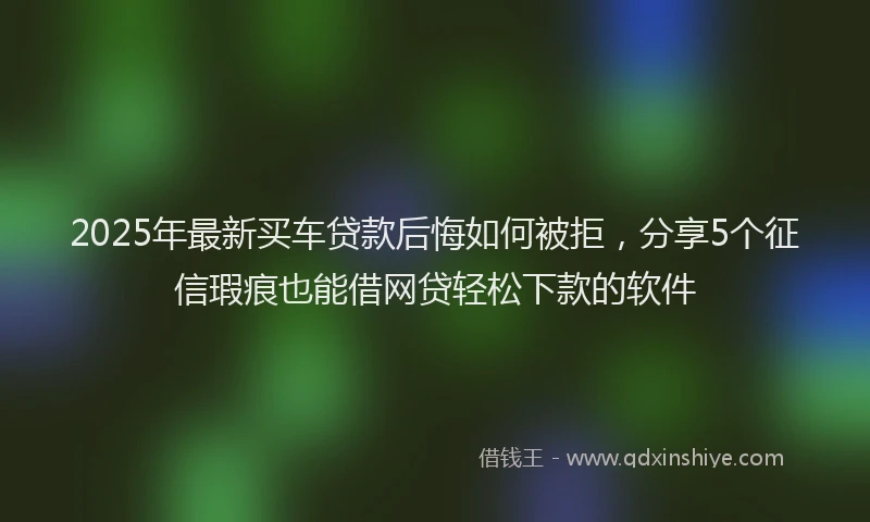 2025年最新买车贷款后悔如何被拒，分享5个征信瑕疵也能借网贷轻松下款的软件