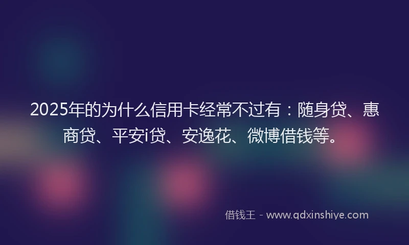 2025年的为什么信用卡经常不过有：随身贷、惠商贷、平安i贷、安逸花、微博借钱等。
