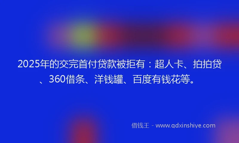 2025年的交完首付贷款被拒有：超人卡、拍拍贷、360借条、洋钱罐、百度有钱花等。