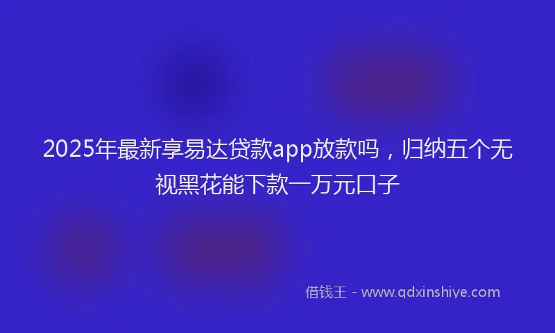 2025年最新享易达贷款app放款吗，归纳五个无视黑花能下款一万元口子