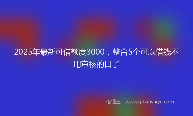 2025年最新可借额度3000，整合5个可以借钱不用审核的口子